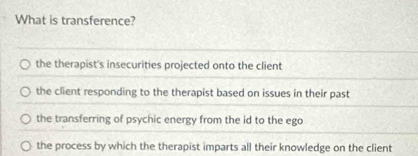 What is transference?
the therapist's insecurities projected onto the client
the client responding to the therapist based on issues in their past
the transferring of psychic energy from the id to the ego
the process by which the therapist imparts all their knowledge on the client