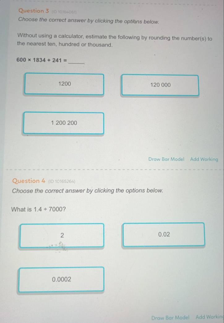 (ID 10164061)
Choose the correct answer by clicking the options below.
Without using a calculator, estimate the following by rounding the number(s) to
the nearest ten, hundred or thousand.
_
600* 1834+241=
1200 120 000
1 200 200
Draw Bar Model Add Working
Question 4 (ID 10165264)
Choose the correct answer by clicking the options below.
What is 1.4/ 7000 ?
2 0.02
0.0002
Draw Bar Model Add Working