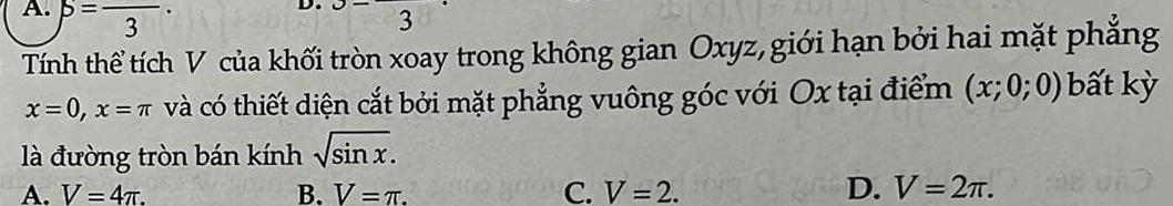 A. beta =frac 3 3
Tính thể tích V của khối tròn xoay trong không gian Oxyz, giới hạn bởi hai mặt phẳng
x=0, x=π và có thiết diện cắt bởi mặt phẳng vuông góc với Ox tại điểm (x;0;0) bất kỳ
là đường tròn bán kính sqrt(sin x).
A. V=4π. B. V=π. C. V=2. D. V=2π.