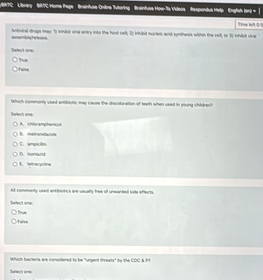 BRTC Library BRTC Home Page Brainfuse Online Tutoring Brainfuse How-To Videos Respondus Help English (en)
Time left 0:5
Antiviral drugs may: 1) inhibit viral entry into the host cell; 2) inhibit nucleic acid synthesis within the cell; or 3) inhibit viral
assemble/release.
Select one:
True
False
Which commonly used antibiotic may cause the discoloration of teeth when used in young children?
Select one:
A. chloramphenicol
B. metronidazole
C. ampicillin
D. isoniazid
E. tetracycline
All commonly used antibiotics are usually free of unwanted side effects.
Select one:
True
False
Which bacteria are considered to be "urgent threats" by the CDC & P?
Select one: