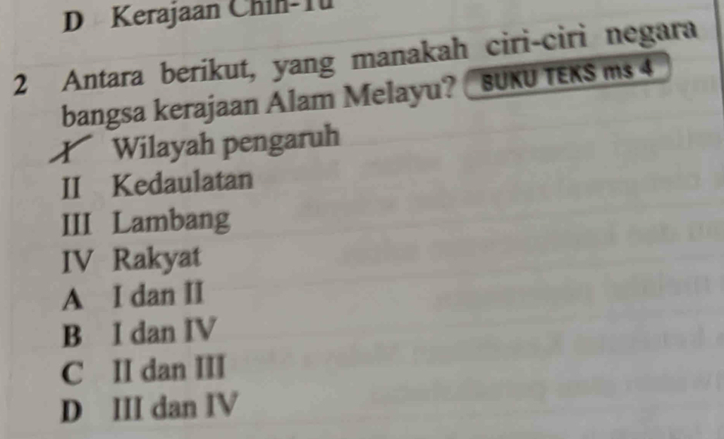 Kerajaan Chin-Tü
2 Antara berikut, yang manakah ciri-ciri negara
bangsa kerajaan Alam Melayu? BUKU TEKS ms 4
Wilayah pengaruh
II Kedaulatan
III Lambang
IV Rakyat
A I dan II
B I dan IV
C II dan III
D III dan IV