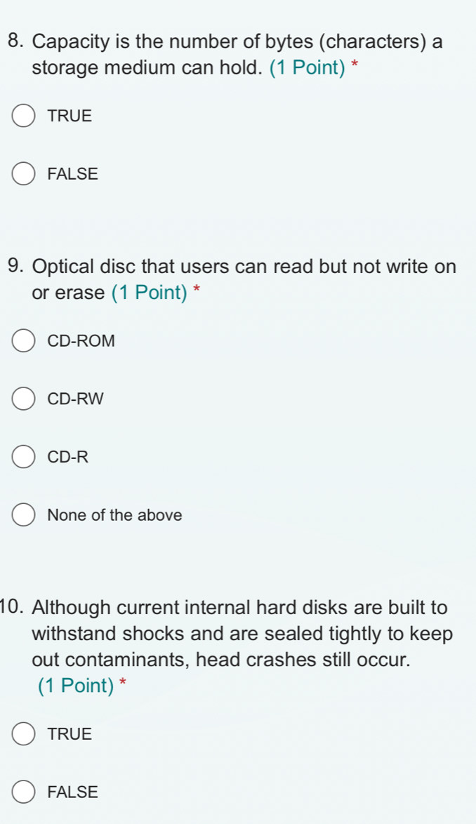 Capacity is the number of bytes (characters) a
storage medium can hold. (1 Point) *
TRUE
FALSE
9. Optical disc that users can read but not write on
or erase (1 Point) *
CD-ROM
CD-RW
CD-R
None of the above
10. Although current internal hard disks are built to
withstand shocks and are sealed tightly to keep
out contaminants, head crashes still occur.
(1 Point) *
TRUE
FALSE