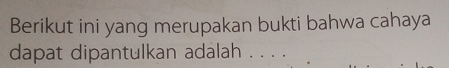 Berikut ini yang merupakan bukti bahwa cahaya 
dapat dipantulkan adalah . . . .