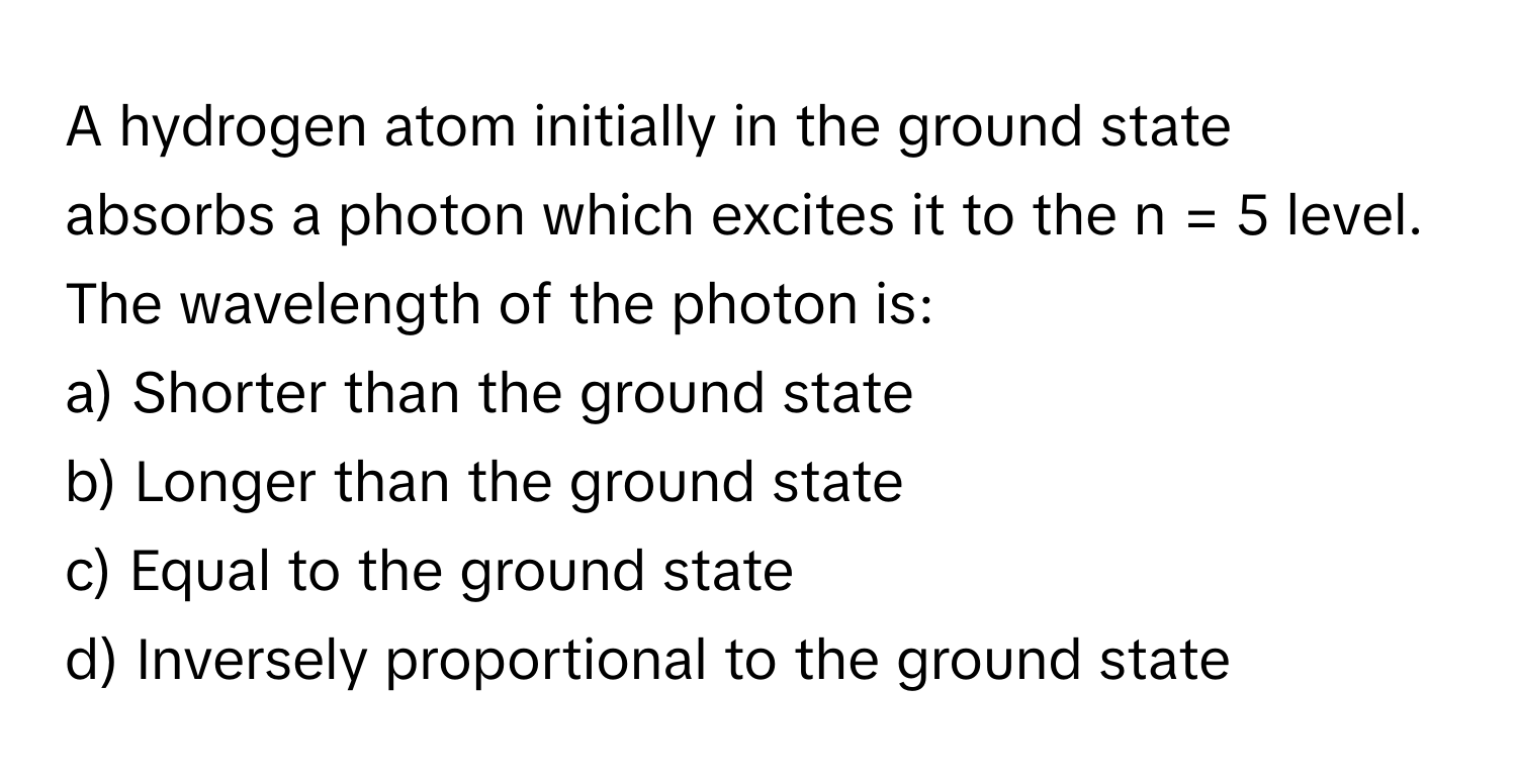 A hydrogen atom initially in the ground state absorbs a photon which excites it to the n = 5 level. The wavelength of the photon is:

a) Shorter than the ground state 
b) Longer than the ground state 
c) Equal to the ground state 
d) Inversely proportional to the ground state