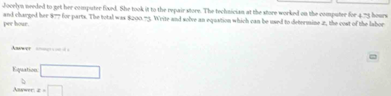 Jocelyn needed to get her computer fixed. She took it to the repair store. The technician at the store worked on the computer for 4.73 hours
and charged her $77 for parts. The total was $200.75. Write and solve an equation which can be used to determine 2, the cost of the labor 
per hour. 
Answer anng n 
Equation: □ 
Answer: x=□