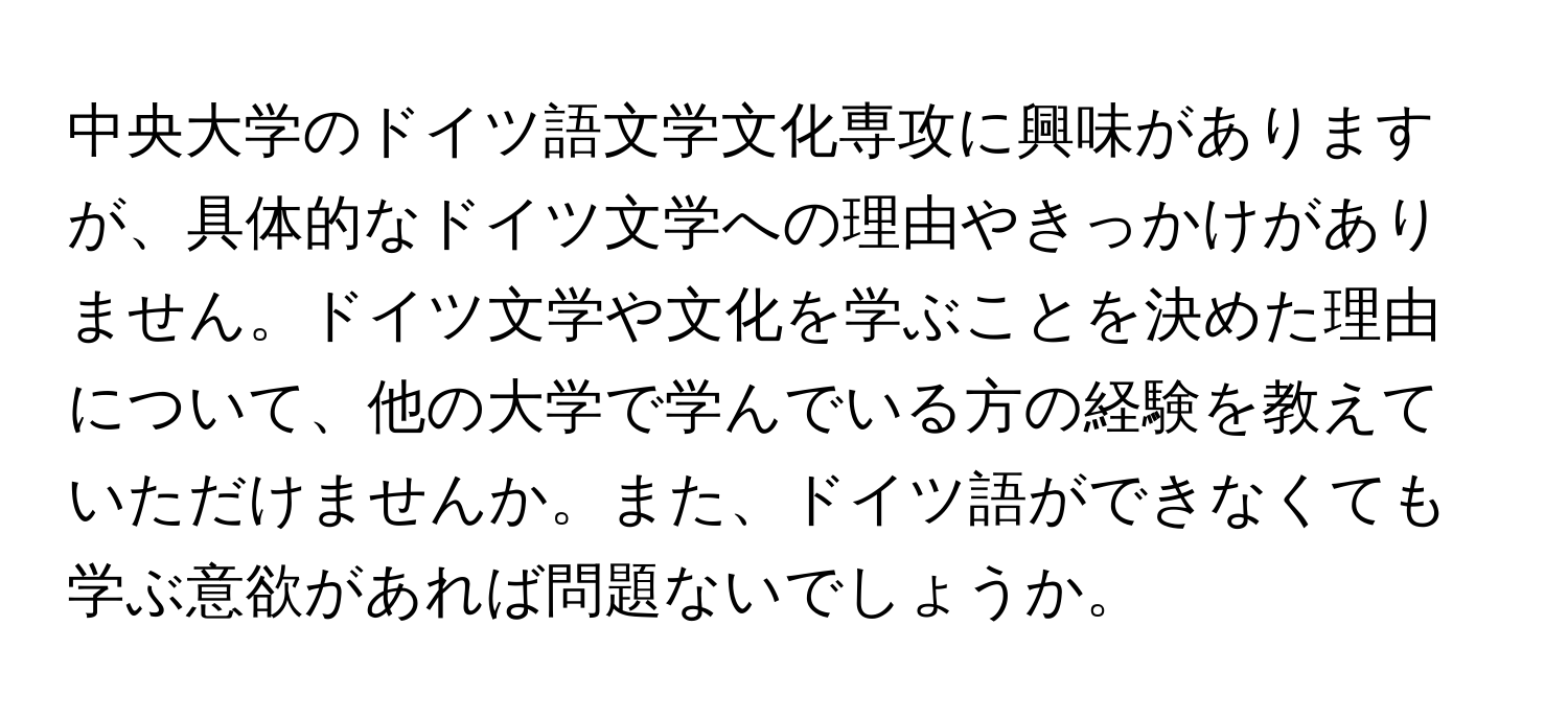 中央大学のドイツ語文学文化専攻に興味がありますが、具体的なドイツ文学への理由やきっかけがありません。ドイツ文学や文化を学ぶことを決めた理由について、他の大学で学んでいる方の経験を教えていただけませんか。また、ドイツ語ができなくても学ぶ意欲があれば問題ないでしょうか。