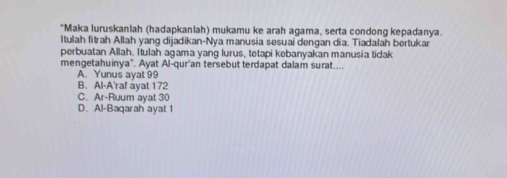 Maka luruskanlah (hadapkanlah) mukamu ke arah agama, serta condong kepadanya.
Itulah fitrah Allah yang dijadikan-Nya manusia sesuai dengan dia. Tiadalah bertukar
perbuatan Allah. Itulah agama yang lurus, tetapi kebanyakan manusia tidak
mengetahuinya”. Ayat Al-qur'an tersebut terdapat dalam surat....
A. Yunus ayat 99
B. Al-A'raf ayat 172
C. Ar-Ruum ayat 30
D. Al-Baqarah ayat 1