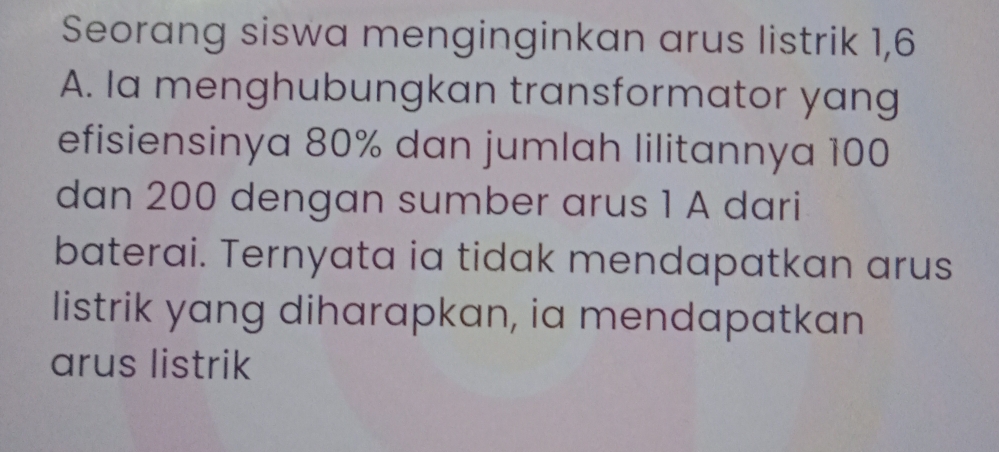 Seorang siswa menginginkan arus listrik 1,6 
A. Ia menghubungkan transformator yang 
efisiensinya 80% dan jumlah lilitannya 100
dan 200 dengan sumber arus 1 A dari 
baterai. Ternyata ia tidak mendapatkan arus 
listrik yang diharapkan, ia mendapatkan 
arus listrik