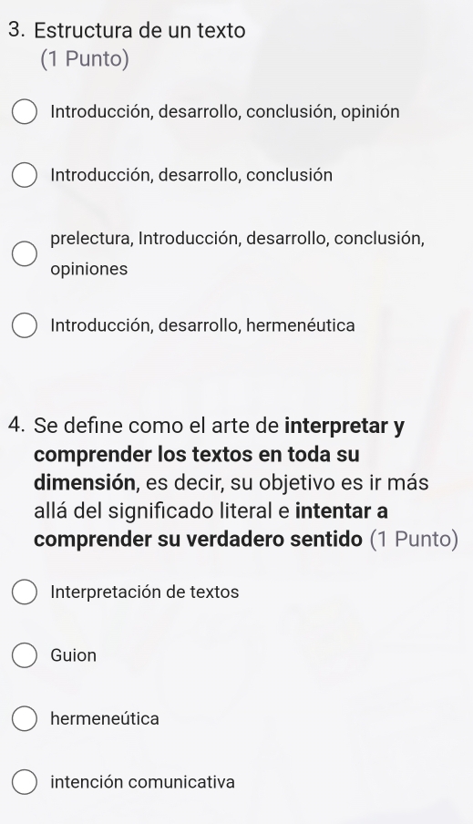 Estructura de un texto
(1 Punto)
Introducción, desarrollo, conclusión, opinión
Introducción, desarrollo, conclusión
prelectura, Introducción, desarrollo, conclusión,
opiniones
Introducción, desarrollo, hermenéutica
4. Se define como el arte de interpretar y
comprender los textos en toda su
dimensión, es decir, su objetivo es ir más
allá del significado literal e intentar a
comprender su verdadero sentido (1 Punto)
Interpretación de textos
Guion
hermeneútica
intención comunicativa