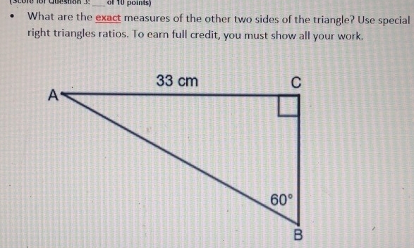 (Score for Queston 3: _of 10 points)
What are the exact measures of the other two sides of the triangle? Use special
right triangles ratios. To earn full credit, you must show all your work.