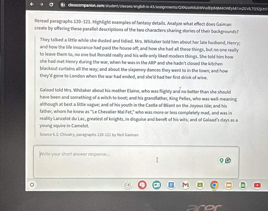 Reread paragraphs 120-121. Highlight examples of fantasy details. Analyze what effect does Gaiman 
create by offering these parallel descriptions of the two characters sharing stories of their backgrounds? 
They talked a little while she dusted and tidied. Mrs. Whitaker told him about her late husband, Henry; 
and how the life insurance had paid the house off; and how she had all these things, but no one really 
to leave them to, no one but Ronald really and his wife only liked modern things. She told him how 
she had met Henry during the war, when he was in the ARP and she hadn't closed the kitchen 
blackout curtains all the way; and about the sixpenny dances they went to in the town; and how 
they’d gone to London when the war had ended, and she'd had her first drink of wine. 
Galaad told Mrs. Whitaker about his mother Elaine, who was flighty and no better than she should 
have been and something of a witch to boot; and his grandfather, King Pelles, who was well-meaning 
although at best a little vague; and of his youth in the Castle of Bliant on the Joyous Isle; and his 
father, whom he knew as “Le Chevalier Mal Fet,” who was more or less completely mad, and was in 
reality Lancelot du Lac, greatest of knights, in disguise and bereft of his wits; and of Galaad’s days as a 
young squire in Camelot. 
Source 6.1: Chivalry, paragraphs 120-121 by Neil Gaiman 
Write your short answer response... 
。