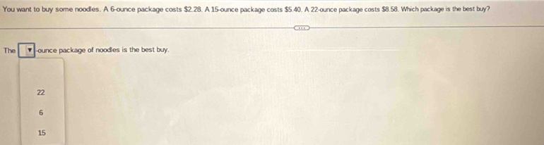 You want to buy some noodles. A 6-ounce package costs $2.28. A 15-ounce package costs $5.40. A 22-ounce package costs $8.58. Which package is the best buy?
The -ounce package of noodles is the best buy.
22
6
15