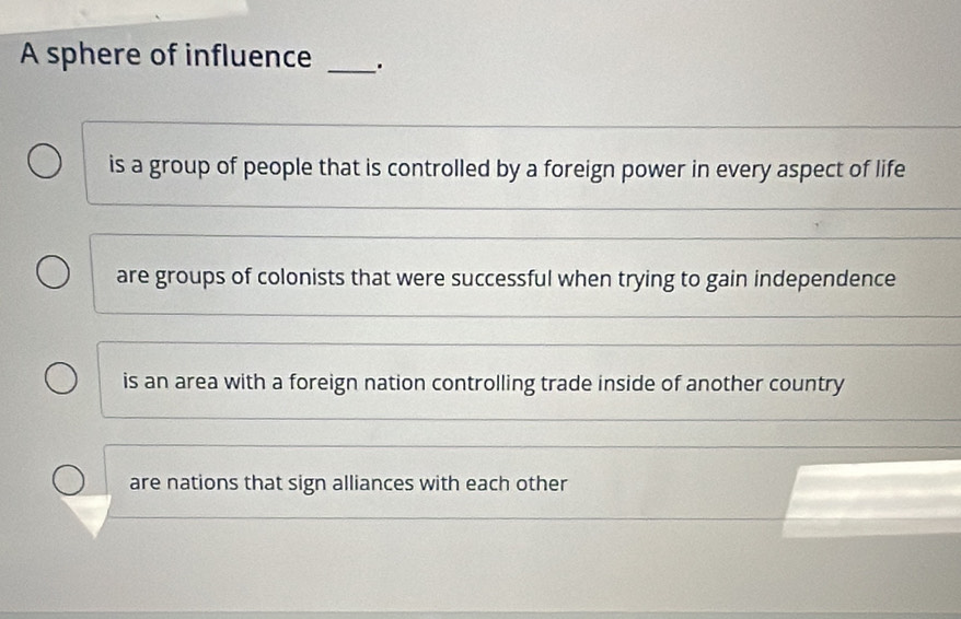 A sphere of influence _.
is a group of people that is controlled by a foreign power in every aspect of life
_
_
are groups of colonists that were successful when trying to gain independence
_
_
is an area with a foreign nation controlling trade inside of another country
are nations that sign alliances with each other