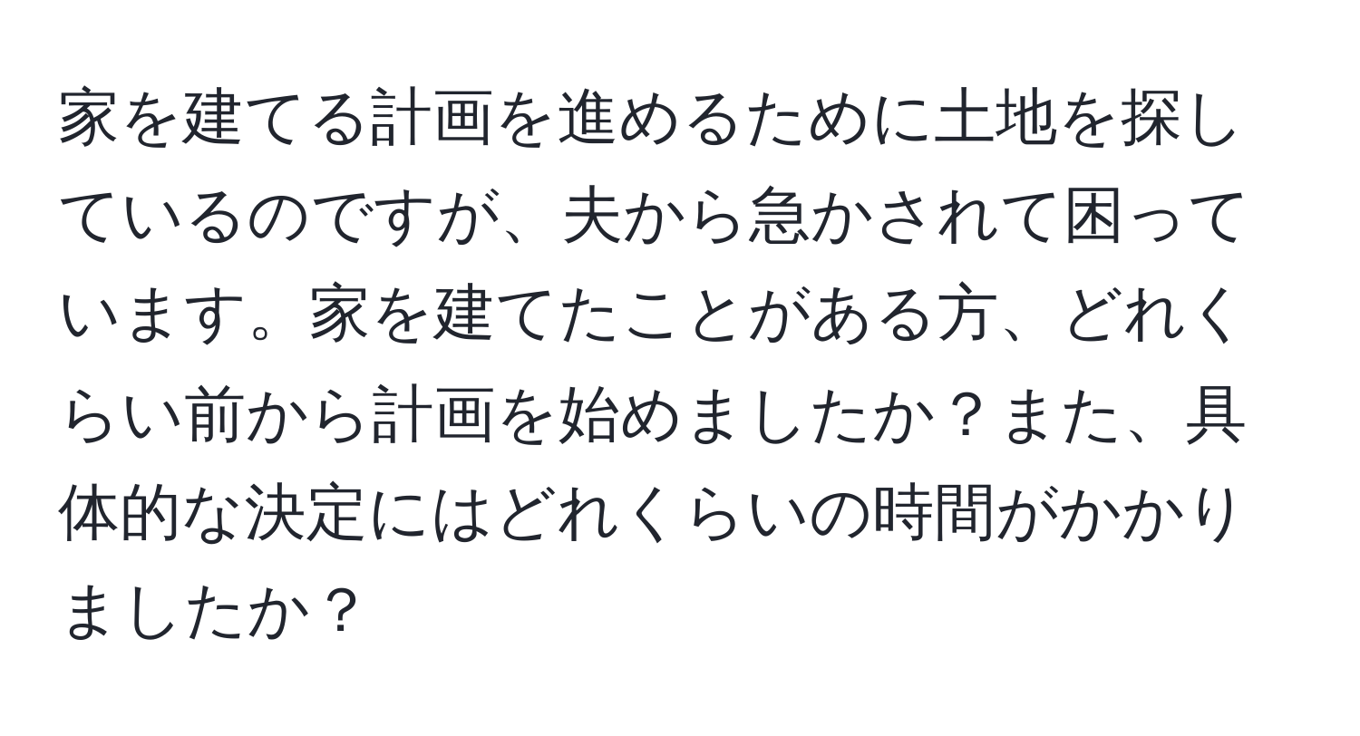 家を建てる計画を進めるために土地を探しているのですが、夫から急かされて困っています。家を建てたことがある方、どれくらい前から計画を始めましたか？また、具体的な決定にはどれくらいの時間がかかりましたか？