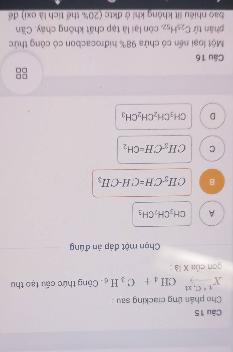 Cho phản ứng cracking sau :
Xxrightarrow t°C,xtCH_4+C_3H_6. Công thức cấu tạo thu
gọn của X là :
Chọn một đáp án đúng
A CH_3CH_2CH_3
B CH_3-CH=CH-CH_3
C CH_3-CH=CH_2
D CH_3CH_2CH_2CH_3
Câu 16
Một loại nến có chứa 98% hiđrocacbon có công thức
phân tứ C_25H_52 , còn lại là tạp chất không cháy. Cần
bao nhiều lít không khí ở đktc (20% thể tích là oxi) để