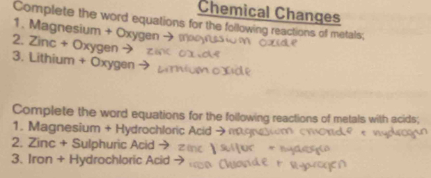 Chemical Changes 
Complete the word equations for the following reactions of metals; 
1. Magnesium + Oxygen → 
2. Zinc + Oxygen → 
3. Lithium + Oxygen 
Complete the word equations for the following reactions of metals with acids; 
1. Magnesium + Hydrochloric Acid · 
2. Zinc + Sulphuric Acid → 
3. Iron + Hydrochloric Acid →