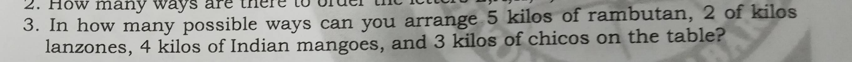 How many ways are there to order 
3. In how many possible ways can you arrange 5 kilos of rambutan, 2 of kilos 
lanzones, 4 kilos of Indian mangoes, and 3 kilos of chicos on the table?