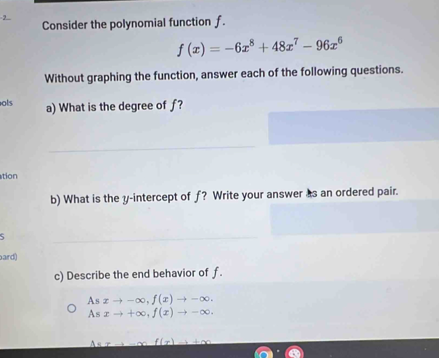 Consider the polynomial function f.
f(x)=-6x^8+48x^7-96x^6
Without graphing the function, answer each of the following questions.
ols a) What is the degree of f?
_
tion
b) What is the y-intercept of f? Write your answer as an ordered pair.
S
_
ard)
c) Describe the end behavior of f.
As xto -∈fty , f(x)to -∈fty. 
As xto +∈fty , f(x)to -∈fty. 
A s
f(x)to +∈fty