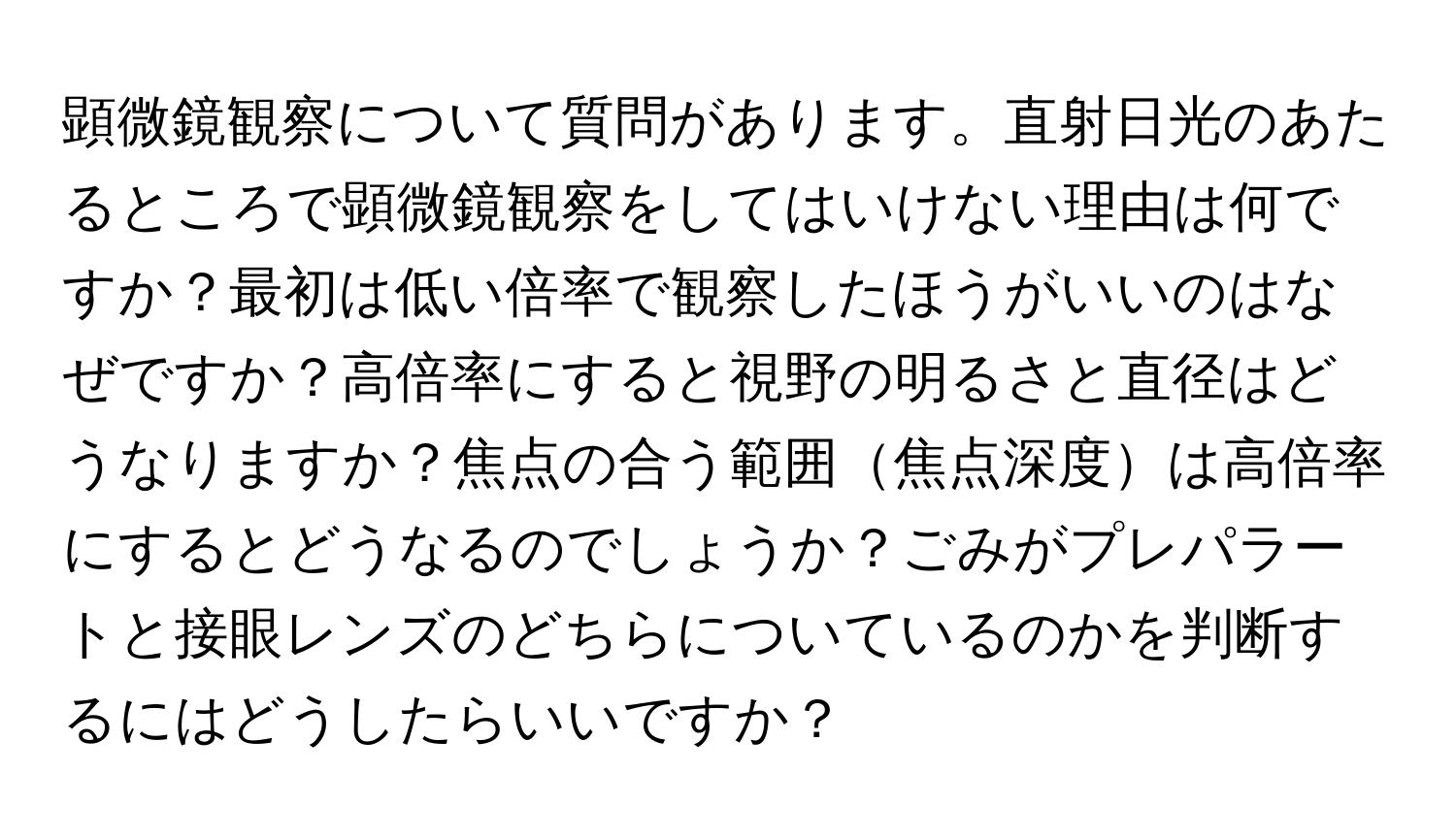 顕微鏡観察について質問があります。直射日光のあたるところで顕微鏡観察をしてはいけない理由は何ですか？最初は低い倍率で観察したほうがいいのはなぜですか？高倍率にすると視野の明るさと直径はどうなりますか？焦点の合う範囲焦点深度は高倍率にするとどうなるのでしょうか？ごみがプレパラートと接眼レンズのどちらについているのかを判断するにはどうしたらいいですか？