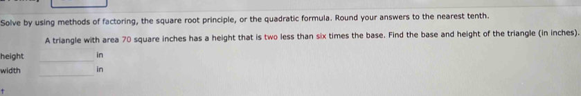 Solve by using methods of factoring, the square root principle, or the quadratic formula. Round your answers to the nearest tenth. 
A triangle with area 70 square inches has a height that is two less than six times the base. Find the base and height of the triangle (in inches). 
height _in 
_ 
width in 
+