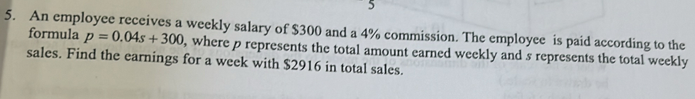 5 
5. An employee receives a weekly salary of $300 and a 4% commission. The employee is paid according to the 
formula p=0.04s+300 , where p represents the total amount earned weekly and s represents the total weekly 
sales. Find the earnings for a week with $2916 in total sales.