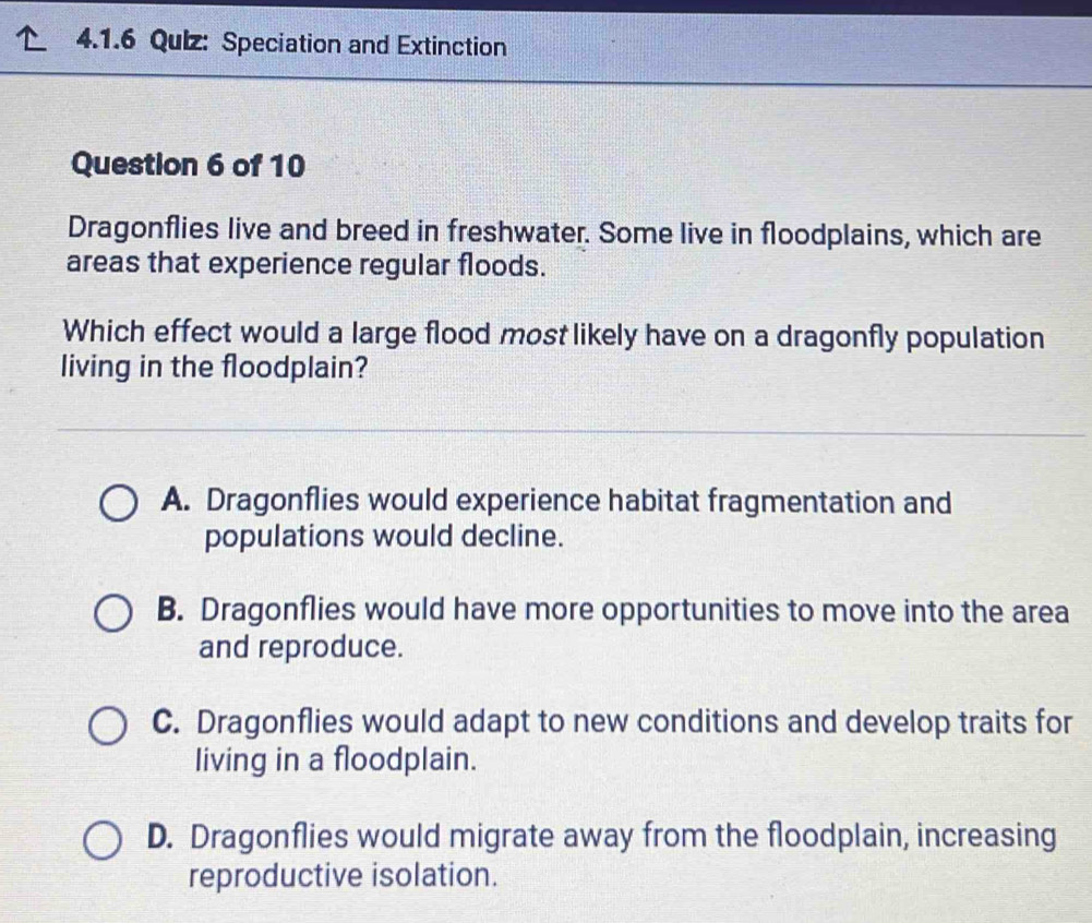 Qulz: Speciation and Extinction
Question 6 of 10
Dragonflies live and breed in freshwater. Some live in floodplains, which are
areas that experience regular floods.
Which effect would a large flood most likely have on a dragonfly population
living in the floodplain?
A. Dragonflies would experience habitat fragmentation and
populations would decline.
B. Dragonflies would have more opportunities to move into the area
and reproduce.
C. Dragonflies would adapt to new conditions and develop traits for
living in a floodplain.
D. Dragonflies would migrate away from the floodplain, increasing
reproductive isolation.