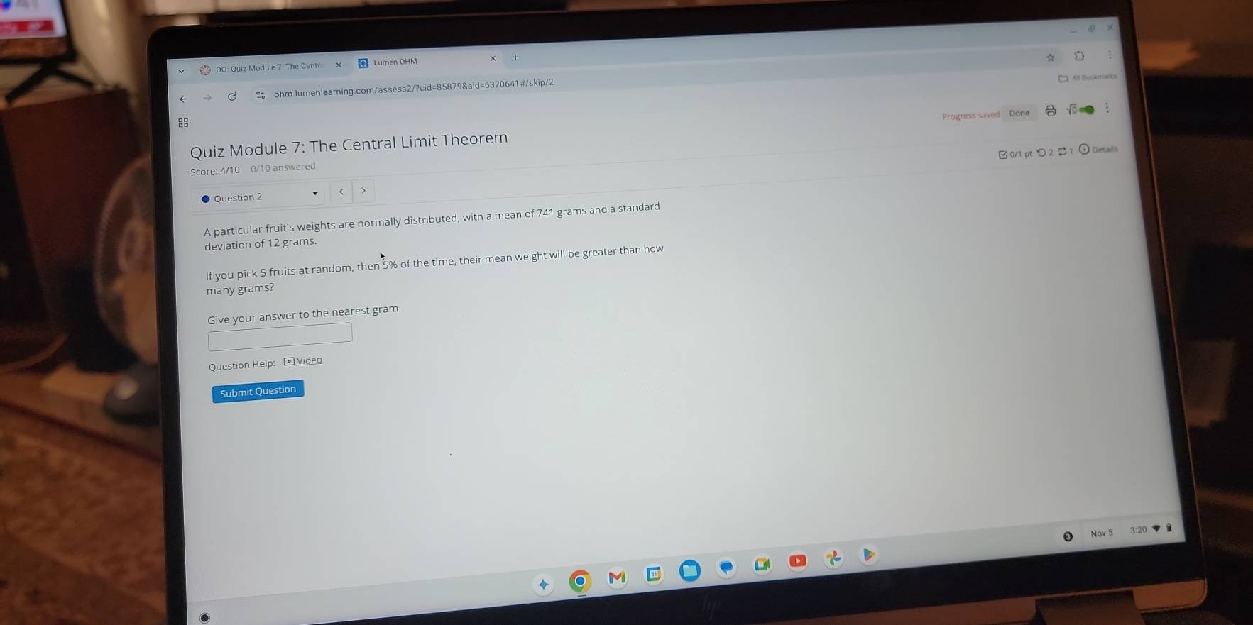 DO: Quiz Module 7: The Centr 
Alli Benkearis 
ohm.Jumenlearning.com/assess2/?cid=85879&aid=6370641#/skip/2 
Progress saved Done 

Quiz Module 7: The Central Limit Theorem 
[ 0/1 pt つ 2 $ 1 ⊙ Details 
Score: 4/10 0/10 answered 
Question 2 
A particular fruit's weights are normally distributed, with a mean of 741 grams and a standard 
deviation of 12 grams. 
If you pick 5 fruits at random, then 5% of the time, their mean weight will be greater than how 
many grams? 
Give your answer to the nearest gram. 
Question Help: Video 
Submit Question 
Nov 5 3:20