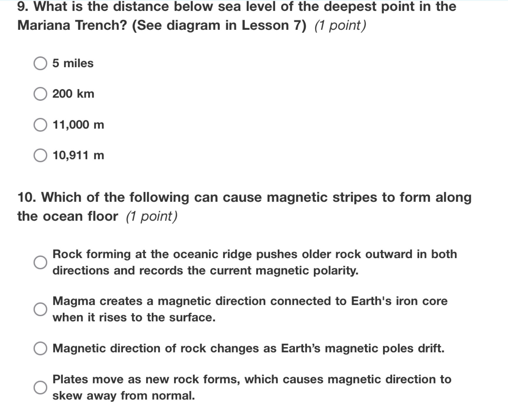 What is the distance below sea level of the deepest point in the
Mariana Trench? (See diagram in Lesson 7) (1 point)
5 miles
200 km
11,000 m
10,911 m
10. Which of the following can cause magnetic stripes to form along
the ocean floor (1 point)
Rock forming at the oceanic ridge pushes older rock outward in both
directions and records the current magnetic polarity.
Magma creates a magnetic direction connected to Earth's iron core
when it rises to the surface.
Magnetic direction of rock changes as Earth's magnetic poles drift.
Plates move as new rock forms, which causes magnetic direction to
skew away from normal.