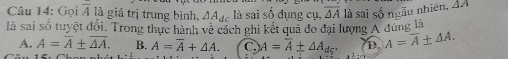 Gọi overline A là giá trị trung bình, △ A_dc là sai số dụng cụ, overline △ A là sai số ngẫu nhiên, △ A
là sai số tuyệt đổi. Trong thực hành về cách ghi kết quả đo đại lượng A đúng là
A. A=overline A± overline AA. B. A=overline A+△ A. C A=overline A± △ A_dc^. D. A=overline A± △ A.