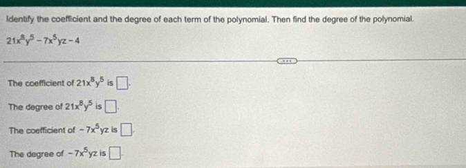 ldentify the coefficient and the degree of each term of the polynomial. Then find the degree of the polynomial.
21x^8y^5-7x^5yz-4
The coefficient of 21x^8y^5 is □.
The degree of 21x^8y^5 is □.
The coefficient of -7x^5yz is □.
The degree of -7x^5yz is □.