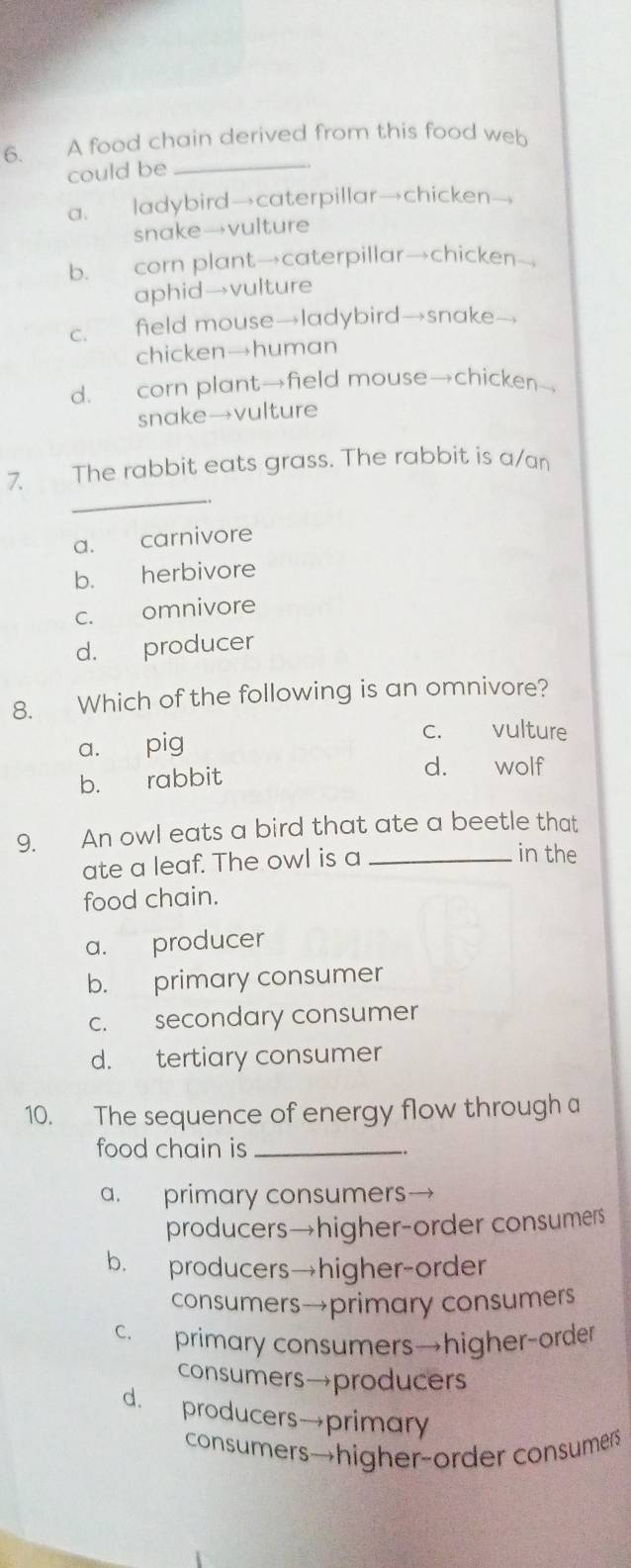 A food chain derived from this food web
could be_
a. ladybird→caterpillar→chicken-,
snake→vulture
b. corn plant→caterpillar→chicken—
aphid→vulture
c. field mouse→ladybird→snake-
chicken→human
d. corn plant→field mouse→chicken→
snake→vulture
_
7. The rabbit eats grass. The rabbit is a/an
a. carnivore
b. herbivore
c. omnivore
d. producer
8. Which of the following is an omnivore?
a. pig
c. vulture
b. rabbit
d. wolf
9. An owl eats a bird that ate a beetle that
ate a leaf. The owl is a_
in the
food chain.
a. producer
b. primary consumer
c. secondary consumer
d. tertiary consumer
10. The sequence of energy flow through a
food chain is_
a. primary consumers
producers→higher-order consumers
b. producers→higher-order
consumers→primary consumers
c. primary consumers→higher-order
consumers→producers
d. producers→primary
consumers→higher-order consumerr