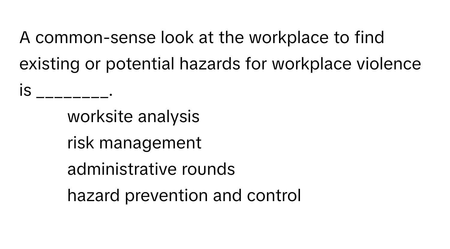 A common-sense look at the workplace to find existing or potential hazards for workplace violence is ________.

1) worksite analysis 
2) risk management 
3) administrative rounds 
4) hazard prevention and control