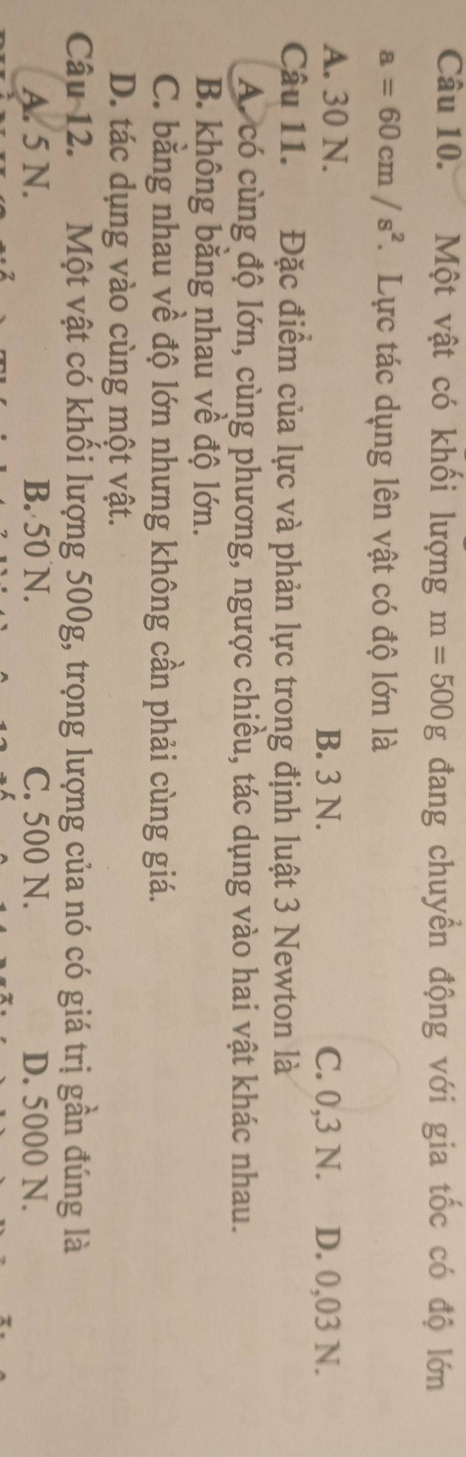 Một vật có khối lượng m=500g đang chuyển động với gia tốc có độ lớn
a=60cm/s^2. Lực tác dụng lên vật có độ lớn là
A. 30 N. B. 3 N. C. 0,3 N. D. 0,03 N.
Câu 11. Đặc điểm của lực và phản lực trong định luật 3 Newton là
A. có cùng độ lớn, cùng phương, ngược chiều, tác dụng vào hai vật khác nhau.
B. không bằng nhau về độ lớn.
C. bằng nhau về độ lớn nhưng không cần phải cùng giá.
D. tác dụng vào cùng một vật.
Câu 12. Một vật có khối lượng 500g, trọng lượng của nó có giá trị gần đúng là
A. 5 N. B. 50 N. C. 500 N. D. 5000 N.
