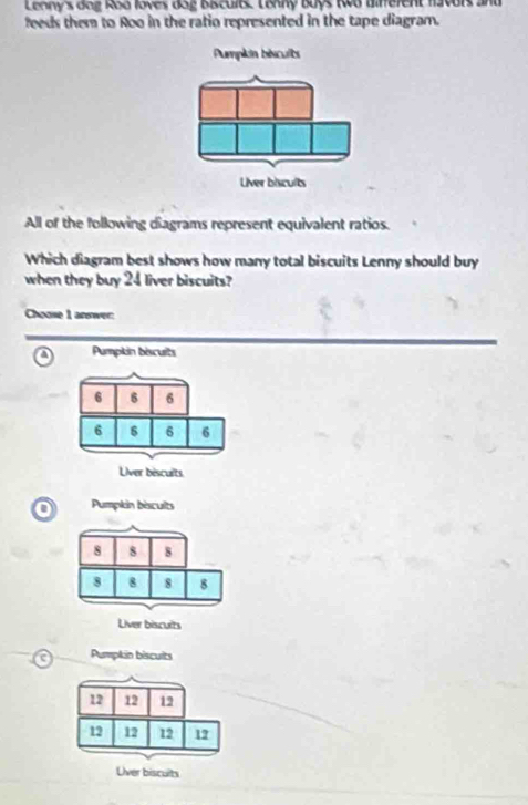Leany's dog Roa loves dag Biscults Lonny Buys two Bifferent favors and
feeds them to Roo in the ratio represented in the tape diagram.
All of the following diagrams represent equivalent ratios.
Which diagram best shows how many total biscuits Lenny should buy
when they buy 24 liver biscuits?
Choose 1 arwer:
o Pumpkin biscuits
Pumpkin bescults
8 8 8
8 8 8 8
Liver biscults
Pumpkin biscuits
12 12 12
12 12 12 17
Uver biscults