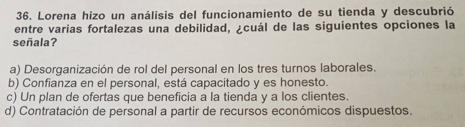 Lorena hizo un análisis del funcionamiento de su tienda y descubrió
entre varias fortalezas una debilidad, ¿cuál de las siguientes opciones la
señala?
a) Desorganización de rol del personal en los tres turnos laborales.
b) Confianza en el personal, está capacitado y es honesto.
c) Un plan de ofertas que beneficia a la tienda y a los clientes.
d) Contratación de personal a partir de recursos económicos dispuestos.