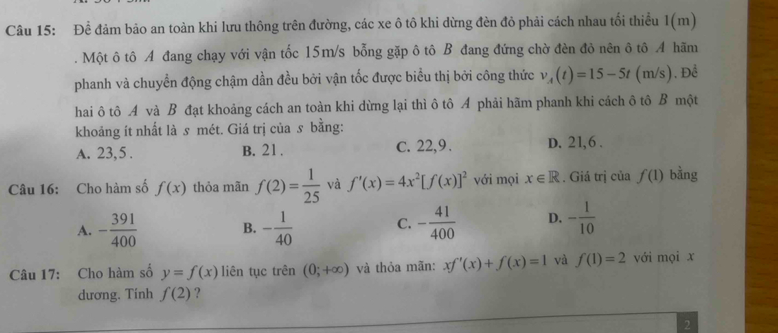 Để đảm bảo an toàn khi lưu thông trên đường, các xe ô tô khi dừng đèn đỏ phải cách nhau tối thiều 1(m)
. Một ô tô A đang chạy với vận tốc 15m/s bỗng gặp ô tô B đang đứng chờ đèn đỏ nên ô tô A hãm
phanh và chuyển động chậm dần đều bởi vận tốc được biểu thị bởi công thức v_A(t)=15-5t (m/s). Để
hai ô tô A và B đạt khoảng cách an toàn khi dừng lại thì ô tô A phải hãm phanh khi cách ô tô B một
khoảng ít nhất là s mét. Giá trị của s bằng:
A. 23, 5. B. 21. C. 22, 9.
D. 21, 6.
Câu 16: Cho hàm số f(x) thỏa mãn f(2)= 1/25  và f'(x)=4x^2[f(x)]^2 với mọi x∈ R. Giá trị của f(1) bằng
C.
A. - 391/400  B. - 1/40  - 41/400 
D. - 1/10 
Câu 17: Cho hàm số y=f(x) liên tục trên (0;+∈fty ) và thỏa mãn: xf'(x)+f(x)=1 và f(1)=2 với mọi x
dương. Tính f(2) ?
2