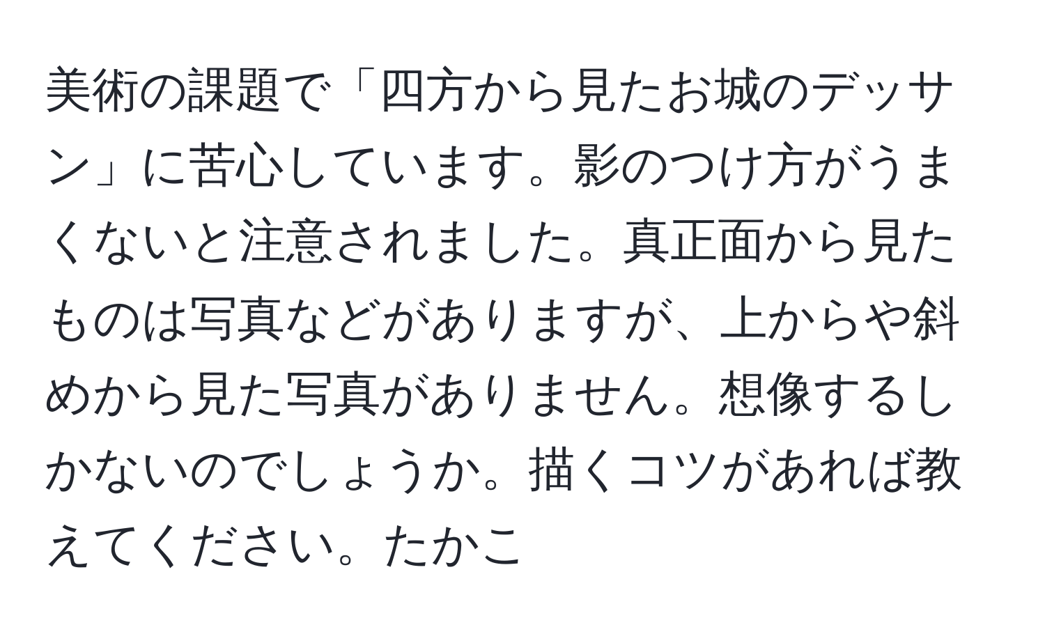 美術の課題で「四方から見たお城のデッサン」に苦心しています。影のつけ方がうまくないと注意されました。真正面から見たものは写真などがありますが、上からや斜めから見た写真がありません。想像するしかないのでしょうか。描くコツがあれば教えてください。たかこ