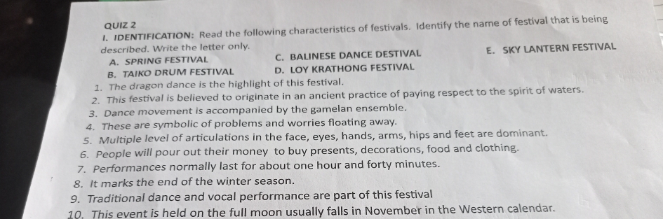 IDENTIFICATION: Read the following characteristics of festivals. Identify the name of festival that is being
described. Write the letter only.
A. SPRING FESTIVAL C. BALINESE DANCE DESTIVAL E. SKY LANTERN FESTIVAL
B. TAIKO DRUM FESTIVAL D. LOY KRATHONG FESTIVAL
1. The dragon dance is the highlight of this festival.
2. This festival is believed to originate in an ancient practice of paying respect to the spirit of waters.
3. Dance movement is accompanied by the gamelan ensemble.
4. These are symbolic of problems and worries floating away.
5. Multiple level of articulations in the face, eyes, hands, arms, hips and feet are dominant.
6. People will pour out their money to buy presents, decorations, food and clothing.
7. Performances normally last for about one hour and forty minutes.
8. It marks the end of the winter season.
9. Traditional dance and vocal performance are part of this festival
10. This event is held on the full moon usually falls in November in the Western calendar.