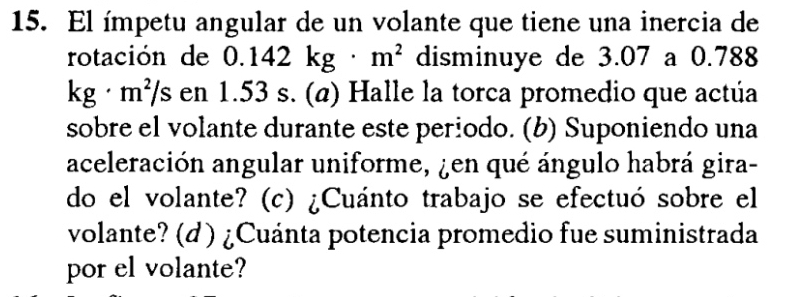 El ímpetu angular de un volante que tiene una inercia de 
rotación de 0.142kg· m^2 disminuye de 3.07 a 0.788
kg· m^2/s en 1.53 s. (a) Halle la torca promedio que actúa 
sobre el volante durante este periodo. (b) Suponiendo una 
aceleración angular uniforme, ¿en qué ángulo habrá gira- 
do el volante? (c) ¿Cuánto trabajo se efectuó sobre el 
volante? (d ) ¿Cuánta potencia promedio fue suministrada 
por el volante?