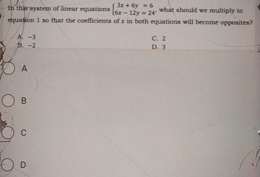 In this system of linear equations beginarrayl 3x+6y=6 6x-12y=24endarray. , what should we multiply to
equation 1 so that the coefficients of x in both equations will become opposites?
A. -3 C. 2
B. -2 D. 3
A
B
C
D