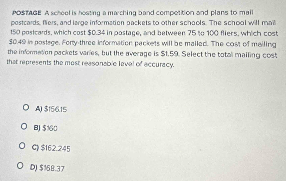 POSTAGE A school is hosting a marching band competition and plans to mail
postcards, fliers, and large information packets to other schools. The school will mail
150 postcards, which cost $0.34 in postage, and between 75 to 100 fliers, which cost
$0.49 in postage. Forty-three information packets will be mailed. The cost of mailing
the information packets varies, but the average is $1.59. Select the total mailing cost
that represents the most reasonable level of accuracy.
A) $156.15
B) $160
C) $162.245
D) $168.37