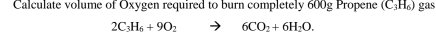 Calculate volume of Oxygen required to burn completely 600g Propene (C_3H_6) gas
2C_3H_6+9O_2 to 6CO_2+6H_2O.