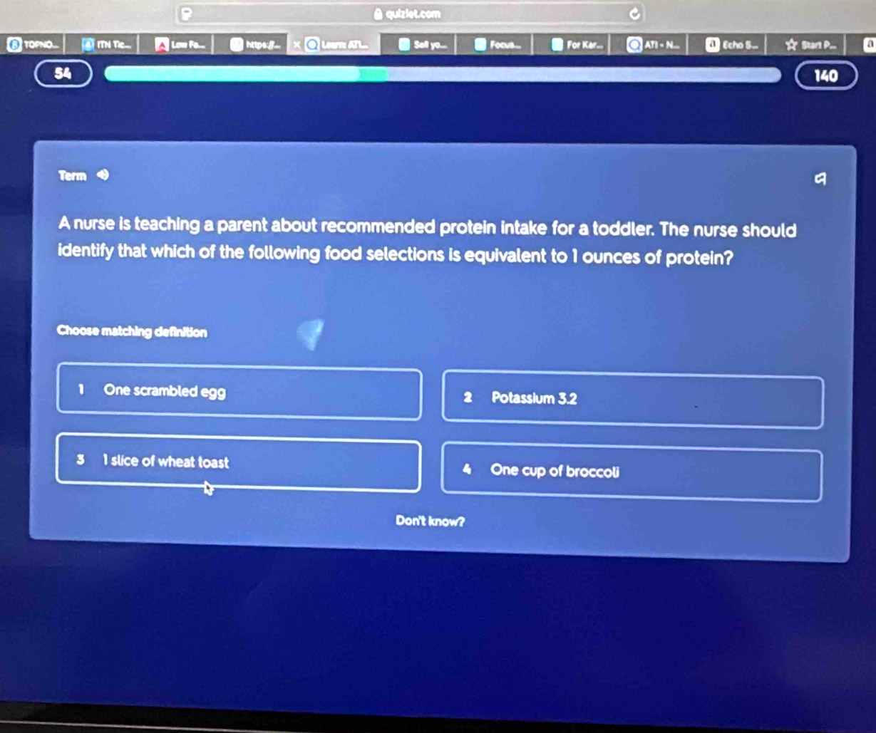 quiziet.com
⑥ TOPNO... T ITN Tị Low Fe... |https:_. Lear ATL ● Sell o... Focus... For Kar. ATI < N... 4 Echo S... * Starl P... a
 140
Term
A nurse is teaching a parent about recommended protein intake for a toddler. The nurse should
identify that which of the following food selections is equivalent to 1 ounces of protein?
Choose matching definition
1 One scrambled egg 2 Potassium 3.2
3 1 slice of wheat toast One cup of broccoli
4
Don't know?