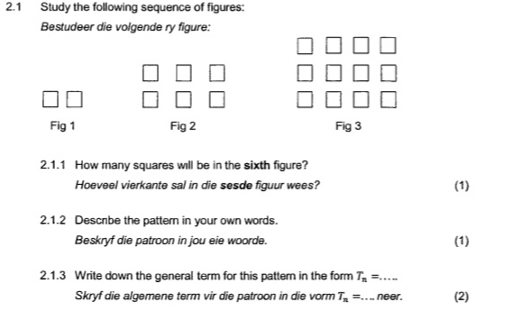 2.1 Study the following sequence of figures: 
Bestudeer die volgende ry figure: 
n 
Fig 1 Fig 2 Fig 3 
2.1.1 How many squares will be in the sixth figure? 
Hoeveel vierkante sal in die sesde figuur wees? (1) 
2.1.2 Descrbe the pattern in your own words. 
Beskryf die patroon in jou eie woorde. (1) 
2.1.3 Write down the general term for this pattern in the form T_n=... _ 
Skryf die algemene term vir die patroon in die vorm T_n= _ neer. (2)