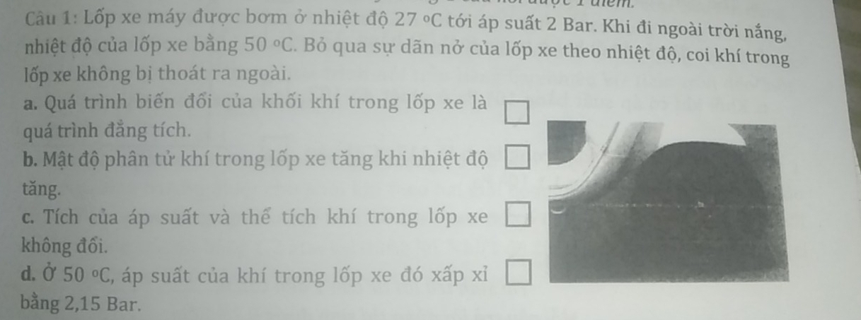 ruem.
Câu 1: Lốp xe máy được bơm ở nhiệt độ 27°C tới áp suất 2 Bar. Khi đi ngoài trời nắng,
nhiệt độ của lốp xe bằng 50°C. Bỏ qua sự dãn nở của lốp xe theo nhiệt độ, coi khí trong
lốp xe không bị thoát ra ngoài.
a. Quá trình biến đổi của khối khí trong lốp xe là
quá trình đẳng tích.
b. Mật độ phân tử khí trong lốp xe tăng khi nhiệt độ
tăng.
c. Tích của áp suất và thể tích khí trong lốp xe
không đối.
d. Ở 50°C , áp suất của khí trong lốp xe đó xấp xỉ
bằng 2, 15 Bar.