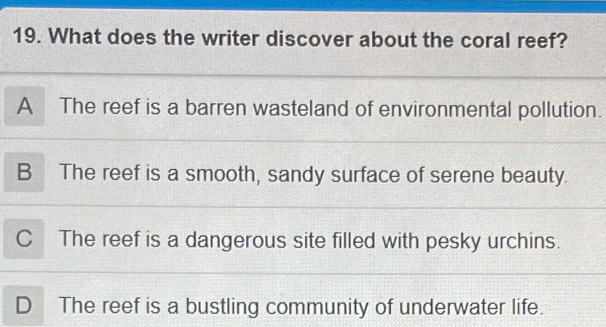 What does the writer discover about the coral reef?
A The reef is a barren wasteland of environmental pollution.
B The reef is a smooth, sandy surface of serene beauty.
C The reef is a dangerous site filled with pesky urchins.
D The reef is a bustling community of underwater life.