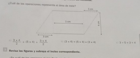 ¿Cuál de las operaciones representa el área de este?
, 3  (3* 4)/2 +(5* 4)+ (3* 4)/2  b) (3* 4)+(5* 4)* (3* 4) c 3+5+3+4
3 Revisa las figuras y subraya el inciso correspondiente.