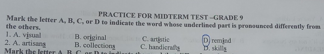 PRACTICE FOR MIDTERM TEST -GRADE 9
Mark the letter A, B, C, or D to indicate the word whose underlined part is pronounced differently from
the others.
1. A. visual B. original C. artistic D) remind
2. A. artisans B. collections C. handicrafts D. skills
Mark the letter A. B. C o