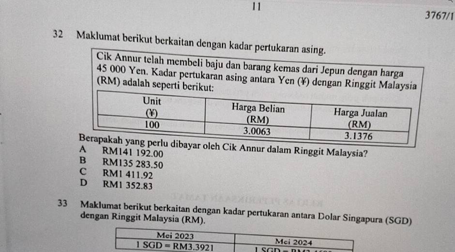 11
3767/1
32 Maklumat berikut berkaitan dengan kadar pertukaran asing.
Cik Annur telah membeli baju dan barang kemas dari Jepun dengan harga
45 000 Yen. Kadar pertukaran asing antara Yen (¥) dengan Ringgit Malaysia
(RM) adalah seperti beri
r oleh Cik Annur dalam Ringgit Malaysia?
A RM141 192.00
B RM135 283.50
RM1 411.92
D RM1 352.83
33 Maklumat berikut berkaitan dengan kadar pertukaran antara Dolar Singapura (SGD)
dengan Ringgit Malaysia (RM).