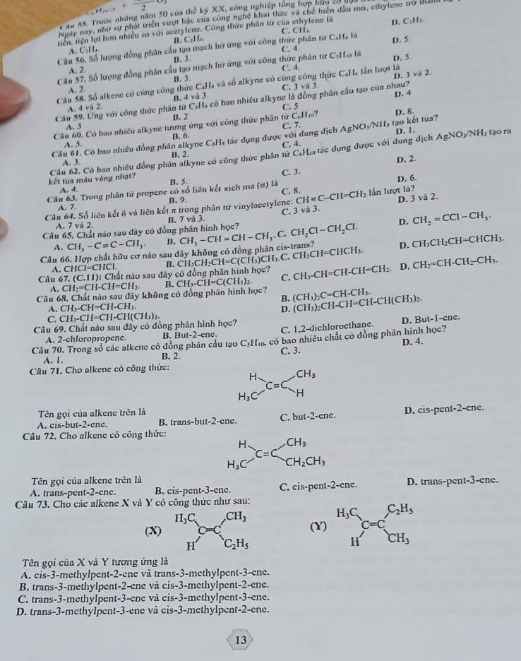 2
T ău 48. Trước những năm 50 của thể kỷ XX, công nghiệp tổng hợp hữu có ở
Ngày nay, như sự phát triển vượt bắc của công nghệ khai thác và chế biện đầu mớ, ethylene trở tháll
C. CHL
tiên, tiện lợi hìm nhiều sơ với acetylene. Công thức phân từ của ethylene là D. C_2H_2
B. C:H
Câu 5 đượng đồng phân cầu tạo mạch hở ứng với công thức phân tứ C.Ha là D. 5.
A. C_1H_4.
C. 4.
A. 2 B. 3.
D. 5.
Cău 57, Số lượng đồng phân cầu tạo mạch hở ứng với công thức phân từ C:Hĩa là C. 4.
B. 3.
D. 3 và 2.
Câu 58. Số alkene có cũng công thức C.Hạ và số alkyne có cũng công thức CạHa lần lượt là
A. 2 C. |vi3
A. 4 và 2. B. 4 vå 3.
D. 4
Cầu 59. Ung với công thức phân tử C:H, cô bao nhiều alkyne là đồng phân cầu tạo của nhau?
C. 5
A. 3 B. 2
C_6H_10
D. 8.
Câu 60. Có bao nhiều alkyne tương ứng với công thức phân từ C. 7.
A. 5. B. 6
Câu 61. Có bao nhiêu đồng phân alkyne C_3H_1 tác dụng được với dung dịch AgNOyNH, tạo kết tua? D. 1.
C. 4.
Câu 62, Có bao nhiều đồng phân alkyne có công thức phân tử C.Ha tác dụng được với dung dịch AgNO_2/NH_3 tạo ra
A. 3. B. 2.
D. 2.
kết tua màu vàng nhạt?
A. 4. B. 5. C. 3.
Câu 63. Trong phân tử propene có số liên kết xịch ma (σ) là D. 6.
C. 8.
B. 9.
Câu 64. Số liên kết δ và liên kết π trong phân tứ vinylacetylene: CHequiv C-CH=CH_2 lần lượt là?
A. 7.
Câu 65. Chất nào sau đây có đồng phân hình học? C. 3 và 3. D. 3 và 2.
A. 7 và 2. B. 7 và 3.
D. CH_2=CCl-CH_3.
A. CH_3-Cequiv C-CH_3. B.
Cầu 66. Hợp chất hữu cơ nào sau đây không có đồng phân cis-trans? CH_3-CH=CH-CH_3.C.CH_2Cl-CH_2Cl. HCH₃ D. CH_3CH_2CH=CHCH_3.
A. CHCI=CHCI. B.
Câu 67.(C.11): Chất nào sau đây có đồng phân hình học? CH_3CH_2CH=C(CH_3)CH_3.C.CH_3CH=C CH_3-CH=CH-CH=CH_2 D. CH_2=CH-CH_2-CH_3.
A. CH_2=CH-CH=CH_2. B. CH_3-CH=C(CH_3)_2. C.
Câu 68. Chất nào sau đây không cỏ đồng phân hình học? (CH_3)_2C=CH-CH_3.
B.
A. CH_3-CH=CH-CH_3
D. (CH_3)_2CH-CH=CH-CH(CH_3)_2.
C. CH_3-CH=CH-CH(CH_3)_2.
Câu 69. Chất nào sau đây có đồng phân hình học?
A. 2-chloropropene. B. But-2-ene. C. 1,2-dichloroethane. D. But-1-ene.
Câu 70. Trong số các alkene có đồng phân cầu tạo C≤H₁, có bao nhiêu chất có đồng phân hình học?
A. 1. B. 2. C. 3. D. 4.
Cầu 71. Cho alkene cỏ công thức:
H_3C^(C^(C=C_H)beginarray)r CH_3 Hendarray 
Tên gọi của alkene trên là
A. cis-but-2-ene. B. trans-but-2-ene. C. but-2-enc. D. · is- pent-2-ene.
Câu 72. Cho alkene có công thức:
H (□ )^ CH_3
C=C
H_3C □  CH_2CH_3
Tên gọi của alkene trên là
A. trans-pent-2-ene. B. cis-pent-3-ene. C. cis-pent-2-cnc. D. trans-pent-3-ene.
Câu 73, Cho các alkene X và Y có công thức như sau:
H_3C CH_3
(X) C (Y) beginarrayr H_3C Hendarray C=C_CH_3
H' □  C_2H_5
Tên gọi của X và Y tương ứng là
A. eis-3-methylpent-2-ene và trans-3-methylpent-3-ene.
B. trans-3-methylpent-2-ene và cis-3-methylpent-2-ene.
C. trans-3-methylpent-3-ene và cis-3-methylpent-3-ene.
D. trans-3-methylpent-3-ene và cis-3-methylpent-2-ene.
13